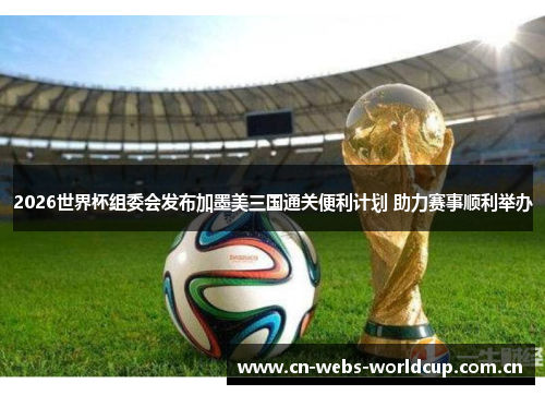 2026世界杯组委会发布加墨美三国通关便利计划 助力赛事顺利举办